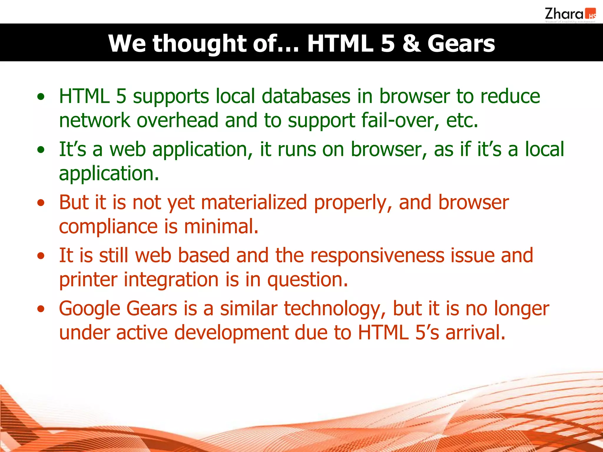 We thought of… HTML 5 & Gears

• HTML 5 supports local databases in browser to reduce
  network overhead and to support fail-over, etc.
• It’s a web application, it runs on browser, as if it’s a local
  application.
• But it is not yet materialized properly, and browser
  compliance is minimal.
• It is still web based and the responsiveness issue and
  printer integration is in question.
• Google Gears is a similar technology, but it is no longer
  under active development due to HTML 5’s arrival.
 