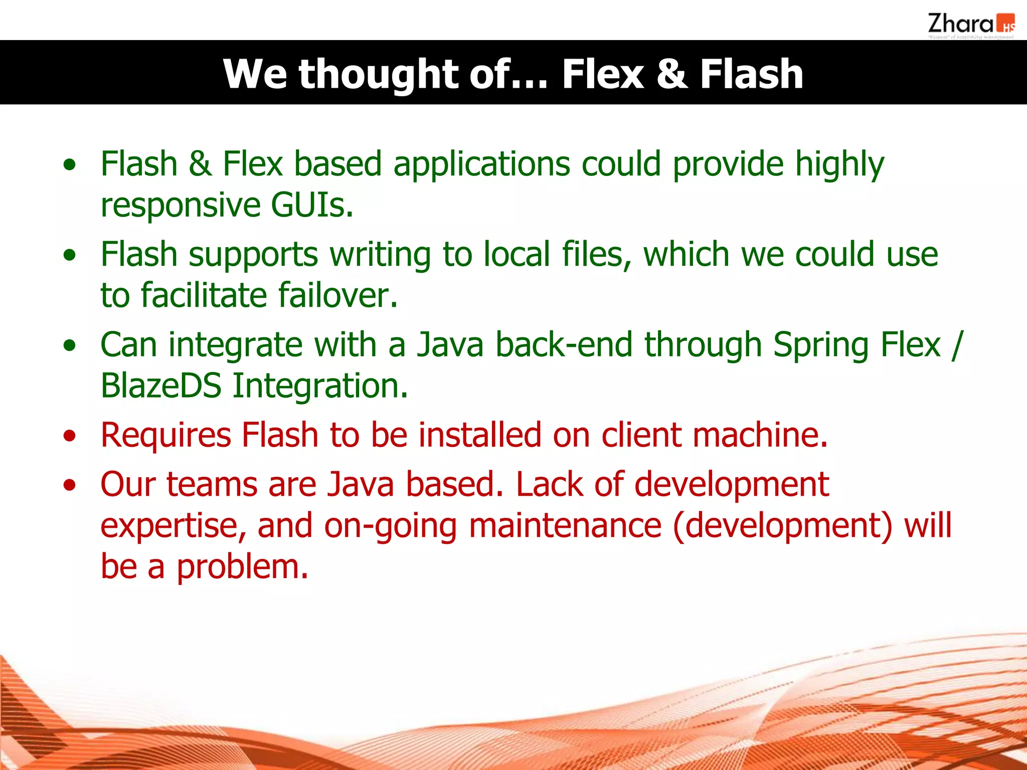 We thought of… Flex & Flash

• Flash & Flex based applications could provide highly
  responsive GUIs.
• Flash supports writing to local files, which we could use
  to facilitate failover.
• Can integrate with a Java back-end through Spring Flex /
  BlazeDS Integration.
• Requires Flash to be installed on client machine.
• Our teams are Java based. Lack of development
  expertise, and on-going maintenance (development) will
  be a problem.
 