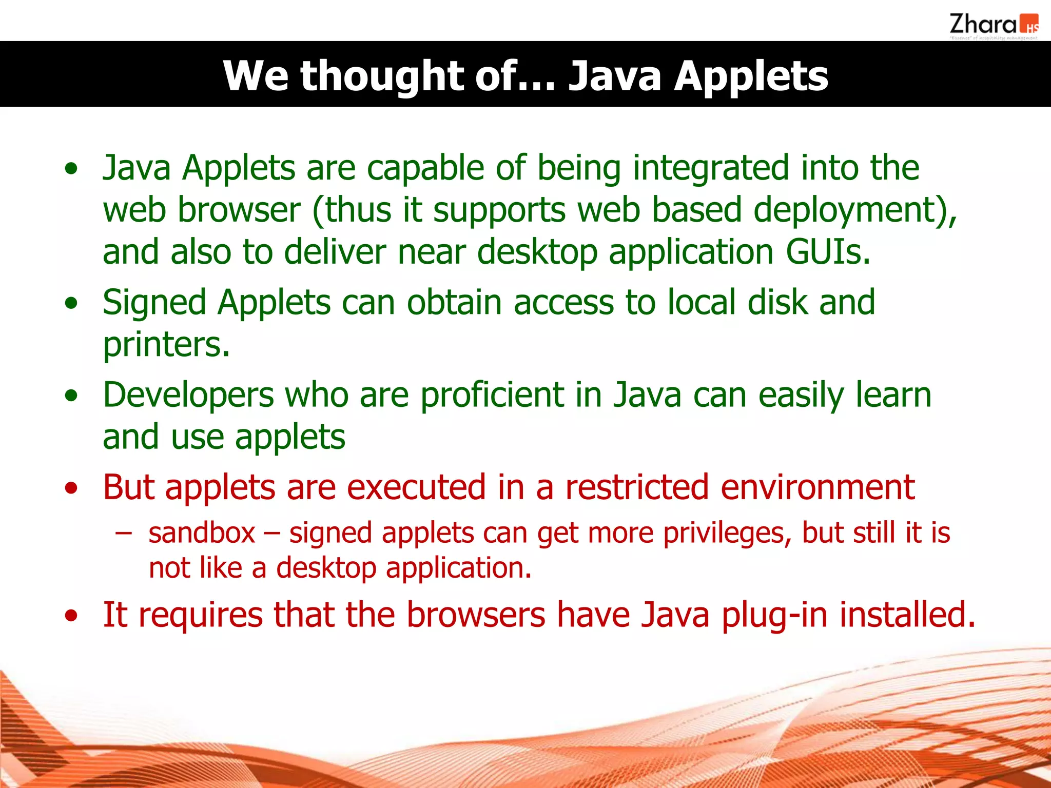 We thought of… Java Applets

• Java Applets are capable of being integrated into the
  web browser (thus it supports web based deployment),
  and also to deliver near desktop application GUIs.
• Signed Applets can obtain access to local disk and
  printers.
• Developers who are proficient in Java can easily learn
  and use applets
• But applets are executed in a restricted environment
   – sandbox – signed applets can get more privileges, but still it is
     not like a desktop application.
• It requires that the browsers have Java plug-in installed.
 