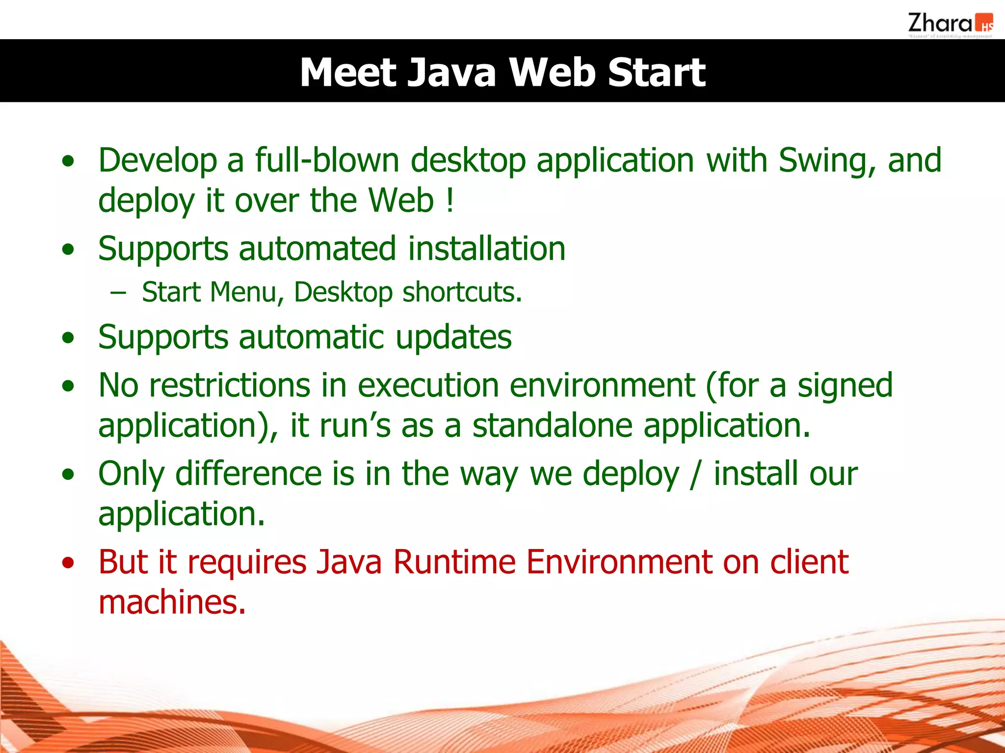 Meet Java Web Start

• Develop a full-blown desktop application with Swing, and
  deploy it over the Web !
• Supports automated installation
   – Start Menu, Desktop shortcuts.
• Supports automatic updates
• No restrictions in execution environment (for a signed
  application), it run’s as a standalone application.
• Only difference is in the way we deploy / install our
  application.
• But it requires Java Runtime Environment on client
  machines.
 