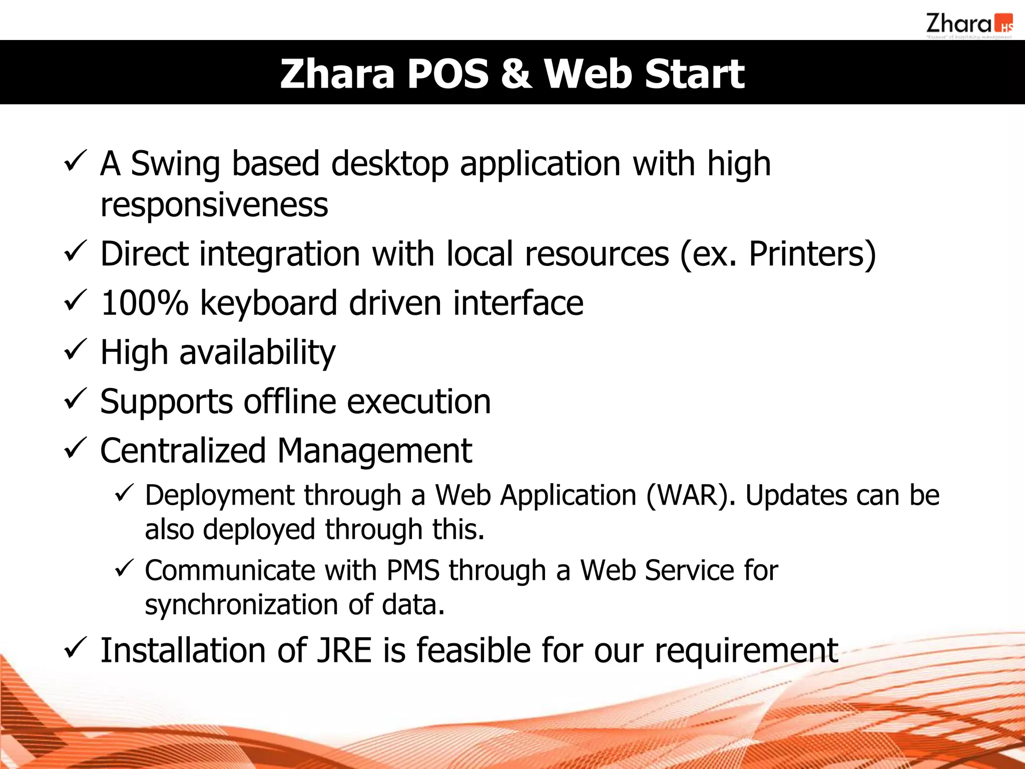 Zhara POS & Web Start

 A Swing based desktop application with high
  responsiveness
 Direct integration with local resources (ex. Printers)
 100% keyboard driven interface
 High availability
 Supports offline execution
 Centralized Management
    Deployment through a Web Application (WAR). Updates can be
     also deployed through this.
    Communicate with PMS through a Web Service for
     synchronization of data.
 Installation of JRE is feasible for our requirement
 