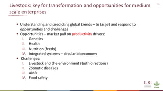 11
Livestock: key for transformation and opportunities for medium
scale enterprises
 Understanding and predicting global trends – to target and respond to
opportunities and challenges
 Opportunities – market pull on productivity drivers:
I. Genetics
II. Health
III. Nutrition (feeds)
IV. Integrated systems – circular bioeconomy
 Challenges:
I. Livestock and the environment (both directions)
II. Zoonotic diseases
III. AMR
IV. Food safety
 