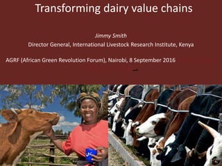 Transforming dairy value chains
Jimmy Smith
Director General, International Livestock Research Institute, Kenya
AGRF (African Green Revolution Forum), Nairobi, 8 September 2016 African Green
Revolution Forum_,
 