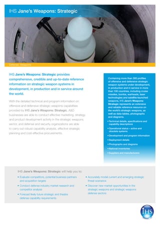 IHS Jane’s Weapons: Strategic provides
comprehensive, credible and up-to-date reference
information on strategic weapon systems in
development, in production and in service around
the world.
With the detailed technical and program information on
offensive and defensive strategic weapons capabilities
provided by IHS Jane’s Weapons: Strategic, A&D
businesses are able to conduct effective marketing, strategy
and product development activity in the strategic weapons
sector, and defense and security organizations are able
to carry out robust capability analysis, effective strategic
planning and cost-effective procurements.
Containing more than 300 profiles
of offensive and defensive strategic
weapon systems under development,
in production and in service in more
than 100 countries, including cruise
missiles, bombs, warheads, laser
technologies and satellite-launched
weapons, IHS Jane’s Weapons:
Strategic represents an extensive
and reliable reference resource on
the world’s strategic weapons, as
well as data tables, photographs
and diagrams.
Technical details, specifications and•	
capability descriptions
Operational status – active and•	
obsolete systems
Development and program information•	
Deployment details•	
Photographs and diagrams•	
National inventories•	
Suppliers and manufacturers•	
IHS Jane’s Weapons: Strategic
	Evaluate competitors, potential business partners•	
and acquisition targets
	Conduct defense industry market research and•	
competitor analysis
	Forecast likely future strategic and theatre•	
defense capability requirements
	Accurately model current and emerging strategic•	
threat scenarios
	Discover new market opportunities in the•	
strategic weapons and strategic weapons
defense sectors
IHS Jane’s Weapons: Strategic will help you to:
Defense: Weapons
 