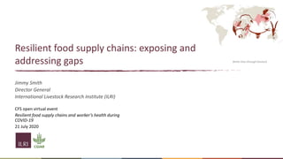 Jimmy Smith
Director General
International Livestock Research Institute (ILRI)
CFS open virtual event
Resilient food supply chains and worker’s health during
COVID-19
21 July 2020
Better lives through livestock
Resilient food supply chains: exposing and
addressing gaps
 