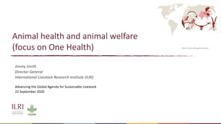 Better lives through livestock
Animal health and animal welfare
(focus on One Health)
Jimmy Smith
Director General
International Livestock Research Institute (ILRI)
Advancing the Global Agenda for Sustainable Livestock
22 September 2020
Better lives through livestock
 