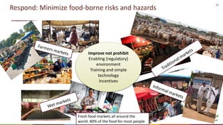 10
Respond: Minimize food-borne risks and hazards
Improve not prohibit
Enabling (regulatory)
environment
Training and simple
technology
Incentives
Fresh food markets all around the
world: 80% of the food for most people
 