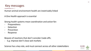 12
Key messages
Human-animal-environment health are inextricably linked
A One Health approach is essential
Strong health systems mean coordination and action for:
- Preparedness
- Detection
- Prevention
- Response
Beware of reactions that don’t consider trade-offs:
- E.g. improve don’t close wet markets
Science has a key role, and must connect across all other stakeholders
 