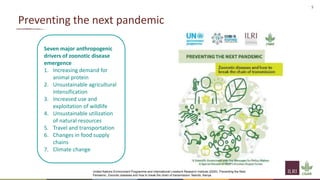 5
Preventing the next pandemic
Seven major anthropogenic
drivers of zoonotic disease
emergence
1. Increasing demand for
animal protein
2. Unsustainable agricultural
intensification
3. Increased use and
exploitation of wildlife
4. Unsustainable utilization
of natural resources
5. Travel and transportation
6. Changes in food supply
chains
7. Climate change
United Nations Environment Programme and International Livestock Research Institute (2020). Preventing the Next
Pandemic: Zoonotic diseases and how to break the chain of transmission. Nairobi, Kenya.
 