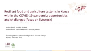 Better lives through livestock
Resilient food and agriculture systems in Kenya
within the COVID-19 pandemic: opportunities
and challenges (focus on livestock)
Jimmy Smith, Director General
International Livestock Research Institute, Kenya
Second High Panel Conference on Agricultural Research in Kenya
Nairobi, 21 October 2020
 