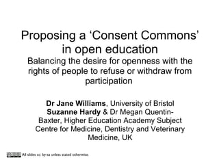 Proposing a ‘Consent Commons’
in open education
Balancing the desire for openness with the
rights of people to refuse or withdraw from
participation
Dr Jane Williams, University of Bristol
Suzanne Hardy & Dr Megan Quentin-
Baxter, Higher Education Academy Subject
Centre for Medicine, Dentistry and Veterinary
Medicine, UK
All slides cc: by-sa unless stated otherwise.
 