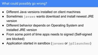 What could possibly go wrong?
● Different Java versions installed on client machines
● Sometimes javaws wants download and install newest JRE
version
● Different behavior depends on Operating System and
installed JRE version
● From some point of time apps needs to signed (Self-signed
are blocked)
● Application started in sandbox (javaws or jp2launcher)
 