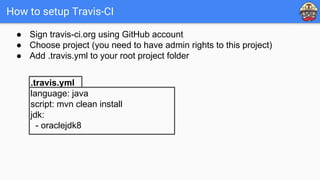How to setup Travis-CI
.travis.yml
language: java
script: mvn clean install
jdk:
- oraclejdk8
● Sign travis-ci.org using GitHub account
● Choose project (you need to have admin rights to this project)
● Add .travis.yml to your root project folder
 
