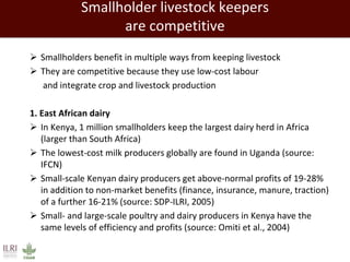 Smallholder livestock keepers
are competitive
 Smallholders benefit in multiple ways from keeping livestock
 They are competitive because they use low-cost labour
and integrate crop and livestock production
1. East African dairy
 In Kenya, 1 million smallholders keep the largest dairy herd in Africa
(larger than South Africa)
 The lowest-cost milk producers globally are found in Uganda (source:
IFCN)
 Small-scale Kenyan dairy producers get above-normal profits of 19-28%
in addition to non-market benefits (finance, insurance, manure, traction)
of a further 16-21% (source: SDP-ILRI, 2005)
 Small- and large-scale poultry and dairy producers in Kenya have the
same levels of efficiency and profits (source: Omiti et al., 2004)
 
