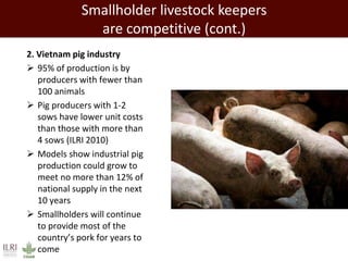 2. Vietnam pig industry
 95% of production is by
producers with fewer than
100 animals
 Pig producers with 1-2
sows have lower unit costs
than those with more than
4 sows (ILRI 2010)
 Models show industrial pig
production could grow to
meet no more than 12% of
national supply in the next
10 years
 Smallholders will continue
to provide most of the
country’s pork for years to
come
Smallholder livestock keepers
are competitive (cont.)
 