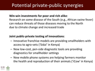 Potential private-public synergies
 Win-win investments for poor and rich alike:
Research on some disease of the South (e.g., African swine fever)
can reduce threats of those diseases moving to the North
due to climate change and increased trade
 Joint public-private testing of innovations:
– Innovative franchise models are providing smallholders with
access to agro-vets (‘Sidai’ in Kenya)
– New low-cost, pen-side diagnostic tools are providing
diagnostics for smallholder settings
– New mobile phone systems are helping farmers monitor
the health and reproduction of their animals (‘iCow’ in Kenya)
 