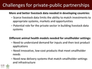 Challenges for private-public partnerships
 More and better livestock data needed in developing countries:
− Scarce livestock data limits the ability to match investments to
appropriate systems, markets and opportunities
− Potential role for the private sector in building livestock data
systems
Different animal health models needed for smallholder settings:
− Need to understand demand for inputs and then test product
applications
− Need innovative, low-cost products that meet smallholder
needs
− Need new delivery systems that match smallholder settings
and infrastructure
 