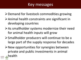 Key messages
Demand for livestock commodities growing
Animal health constraints are significant in
developing countries
As smallholder systems modernize their need
for animal health inputs will grow
Smallholder producers will continue to be a
large part of the supply response for decades
New opportunities for synergies between
private and public investments in animal
health
 