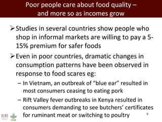 Poor people care about food quality –
and more so as incomes grow
Studies in several countries show people who
shop in informal markets are willing to pay a 5-
15% premium for safer foods
Even in poor countries, dramatic changes in
consumption patterns have been observed in
response to food scares eg:
– In Vietnam, an outbreak of “blue ear” resulted in
most consumers ceasing to eating pork
– Rift Valley fever outbreaks in Kenya resulted in
consumers demanding to see butchers’ certificates
for ruminant meat or switching to poultry 9
 