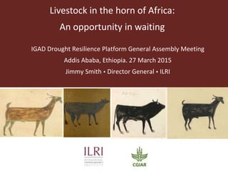 Livestock in the horn of Africa:
An opportunity in waiting
IGAD Drought Resilience Platform General Assembly Meeting
Addis Ababa, Ethiopia. 27 March 2015
Jimmy Smith  Director General  ILRI
 