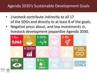 Agenda 2030’s Sustainable Development Goals
• Livestock contribute indirectly to all 17
of the SDGs and directly to at least 8 of the goals.
• Negative press about, and low investments in,
livestock development jeopardize Agenda 2030.
 
