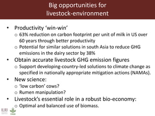 Big opportunities for
livestock-environment
• Productivity ‘win-win’
o 63% reduction on carbon footprint per unit of milk in US over
60 years through better productivity
o Potential for similar solutions in south Asia to reduce GHG
emissions in the dairy sector by 38%
• Obtain accurate livestock GHG emission figures
o Support developing-country-led solutions to climate change as
specified in nationally appropriate mitigation actions (NAMAs).
• New science:
o ‘low carbon’ cows?
o Rumen manipulation?
• Livestock’s essential role in a robust bio-economy:
o Optimal and balanced use of biomass.
 
