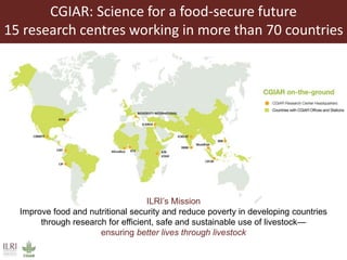 CGIAR: Science for a food-secure future
15 research centres working in more than 70 countries
ILRI’s Mission
Improve food and nutritional security and reduce poverty in developing countries
through research for efficient, safe and sustainable use of livestock—
ensuring better lives through livestock
 