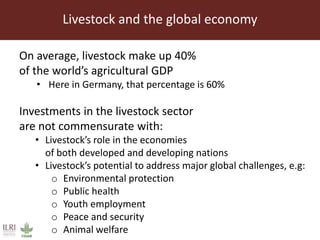 Livestock and the global economy
On average, livestock make up 40%
of the world’s agricultural GDP
• Here in Germany, that percentage is 60%
Investments in the livestock sector
are not commensurate with:
• Livestock’s role in the economies
of both developed and developing nations
• Livestock’s potential to address major global challenges, e.g:
o Environmental protection
o Public health
o Youth employment
o Peace and security
o Animal welfare
 