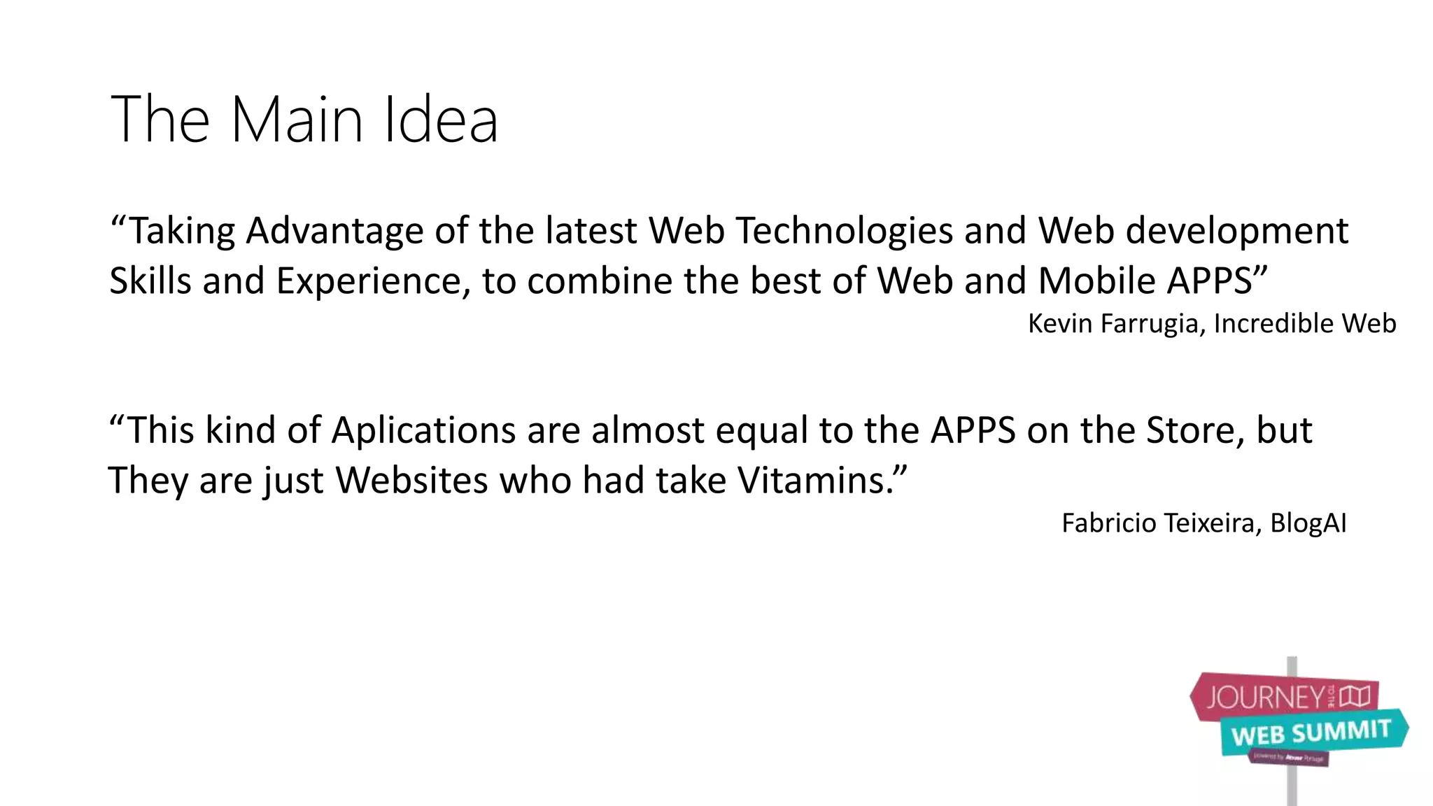 The Main Idea
“Taking Advantage of the latest Web Technologies and Web development
Skills and Experience, to combine the best of Web and Mobile APPS”
Kevin Farrugia, Incredible Web
“This kind of Aplications are almost equal to the APPS on the Store, but
They are just Websites who had take Vitamins.”
Fabricio Teixeira, BlogAI
 