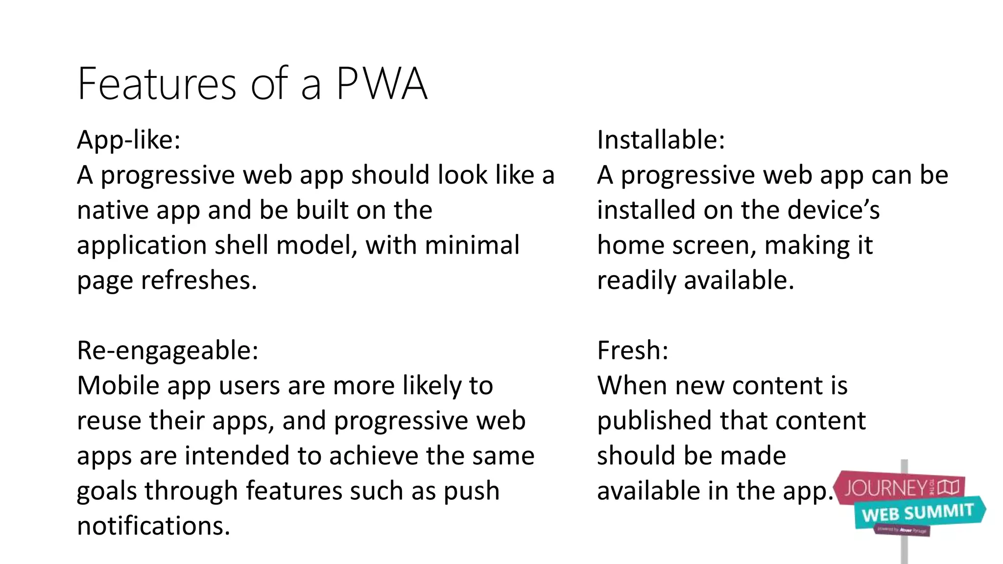 Features of a PWA
App-like:
A progressive web app should look like a
native app and be built on the
application shell model, with minimal
page refreshes.
Re-engageable:
Mobile app users are more likely to
reuse their apps, and progressive web
apps are intended to achieve the same
goals through features such as push
notifications.
Installable:
A progressive web app can be
installed on the device’s
home screen, making it
readily available.
Fresh:
When new content is
published that content
should be made
available in the app.
 