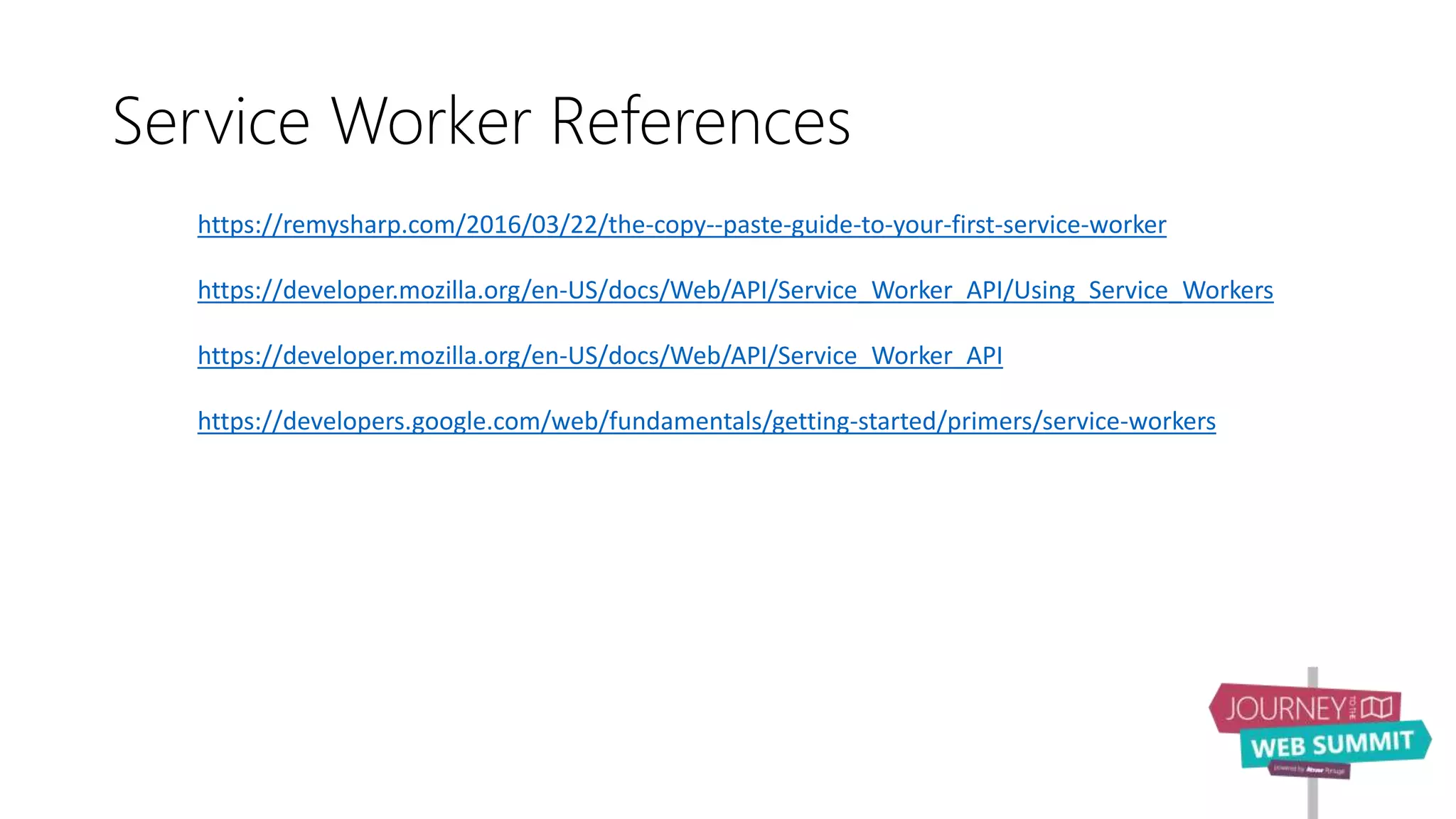 Service Worker References
https://remysharp.com/2016/03/22/the-copy--paste-guide-to-your-first-service-worker
https://developer.mozilla.org/en-US/docs/Web/API/Service_Worker_API/Using_Service_Workers
https://developer.mozilla.org/en-US/docs/Web/API/Service_Worker_API
https://developers.google.com/web/fundamentals/getting-started/primers/service-workers
 