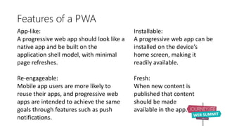 Features of a PWA
App-like:
A progressive web app should look like a
native app and be built on the
application shell model, with minimal
page refreshes.
Re-engageable:
Mobile app users are more likely to
reuse their apps, and progressive web
apps are intended to achieve the same
goals through features such as push
notifications.
Installable:
A progressive web app can be
installed on the device’s
home screen, making it
readily available.
Fresh:
When new content is
published that content
should be made
available in the app.
 