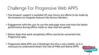 Challenge For Progressive Web APPS
• Few browser support is available till now, hence are efforts to be made by
the browsers to integrate features like Service Workers.
• Engagement with the user to use the web page more and more for better
performance during offline mode or slow internet speeds.
• Native Apps that work completely offline cannot be converted into
Progressive apps.
• Progressive Web APPs are a Challenger but this is not a battle, so it is
necessary to understand what’s the role of PWA and Native APPS
 