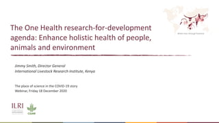 Better lives through livestock
The One Health research-for-development
agenda: Enhance holistic health of people,
animals and environment
Jimmy Smith, Director General
International Livestock Research Institute, Kenya
The place of science in the COVID-19 story
Webinar, Friday 18 December 2020
 