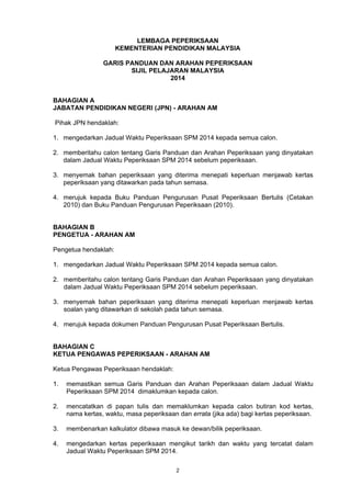 2
LEMBAGA PEPERIKSAAN
KEMENTERIAN PENDIDIKAN MALAYSIA
GARIS PANDUAN DAN ARAHAN PEPERIKSAAN
SIJIL PELAJARAN MALAYSIA
2014
BAHAGIAN A
JABATAN PENDIDIKAN NEGERI (JPN) - ARAHAN AM
Pihak JPN hendaklah:
1. mengedarkan Jadual Waktu Peperiksaan SPM 2014 kepada semua calon.
2. memberitahu calon tentang Garis Panduan dan Arahan Peperiksaan yang dinyatakan
dalam Jadual Waktu Peperiksaan SPM 2014 sebelum peperiksaan.
3. menyemak bahan peperiksaan yang diterima menepati keperluan menjawab kertas
peperiksaan yang ditawarkan pada tahun semasa.
4. merujuk kepada Buku Panduan Pengurusan Pusat Peperiksaan Bertulis (Cetakan
2010) dan Buku Panduan Pengurusan Peperiksaan (2010).
BAHAGIAN B
PENGETUA - ARAHAN AM
Pengetua hendaklah:
1. mengedarkan Jadual Waktu Peperiksaan SPM 2014 kepada semua calon.
2. memberitahu calon tentang Garis Panduan dan Arahan Peperiksaan yang dinyatakan
dalam Jadual Waktu Peperiksaan SPM 2014 sebelum peperiksaan.
3. menyemak bahan peperiksaan yang diterima menepati keperluan menjawab kertas
soalan yang ditawarkan di sekolah pada tahun semasa.
4. merujuk kepada dokumen Panduan Pengurusan Pusat Peperiksaan Bertulis.
BAHAGIAN C
KETUA PENGAWAS PEPERIKSAAN - ARAHAN AM
Ketua Pengawas Peperiksaan hendaklah:
1. memastikan semua Garis Panduan dan Arahan Peperiksaan dalam Jadual Waktu
Peperiksaan SPM 2014 dimaklumkan kepada calon.
2. mencatatkan di papan tulis dan memaklumkan kepada calon butiran kod kertas,
nama kertas, waktu, masa peperiksaan dan errata (jika ada) bagi kertas peperiksaan.
3. membenarkan kalkulator dibawa masuk ke dewan/bilik peperiksaan.
4. mengedarkan kertas peperiksaan mengikut tarikh dan waktu yang tercatat dalam
Jadual Waktu Peperiksaan SPM 2014.
 