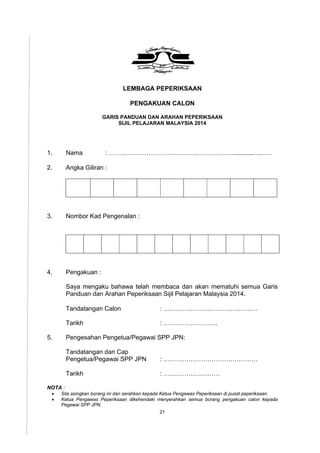 21
LEMBAGA PEPERIKSAAN
PENGAKUAN CALON
GARIS PANDUAN DAN ARAHAN PEPERIKSAAN
SIJIL PELAJARAN MALAYSIA 2014
1. Nama : ……………………………………………………...........………
2. Angka Giliran :
3. Nombor Kad Pengenalan :
4. Pengakuan :
Saya mengaku bahawa telah membaca dan akan mematuhi semua Garis
Panduan dan Arahan Peperiksaan Sijil Pelajaran Malaysia 2014.
Tandatangan Calon : ………………………………………
Tarikh : ……………………..
5. Pengesahan Pengetua/Pegawai SPP JPN:
Tandatangan dan Cap
Pengetua/Pegawai SPP JPN : ………………………………………
Tarikh : ………………………
NOTA :
 Sila asingkan borang ini dan serahkan kepada Ketua Pengawas Peperiksaan di pusat peperiksaan.
 Ketua Pengawas Peperiksaan dikehendaki menyerahkan semua borang pengakuan calon kepada
Pegawai SPP JPN.
 