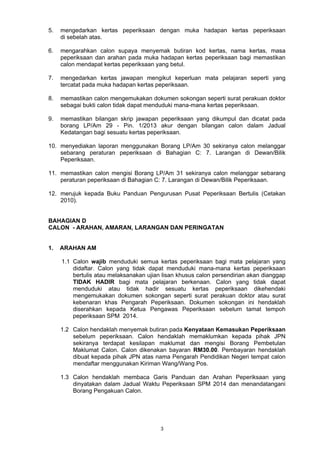 5. mengedarkan kertas peperiksaan dengan muka hadapan kertas peperiksaan 
3 
di sebelah atas. 
6. mengarahkan calon supaya menyemak butiran kod kertas, nama kertas, masa 
peperiksaan dan arahan pada muka hadapan kertas peperiksaan bagi memastikan 
calon mendapat kertas peperiksaan yang betul. 
7. mengedarkan kertas jawapan mengikut keperluan mata pelajaran seperti yang 
tercatat pada muka hadapan kertas peperiksaan. 
8. memastikan calon mengemukakan dokumen sokongan seperti surat perakuan doktor 
sebagai bukti calon tidak dapat menduduki mana-mana kertas peperiksaan. 
9. memastikan bilangan skrip jawapan peperiksaan yang dikumpul dan dicatat pada 
borang LP/Am 29 - Pin. 1/2013 akur dengan bilangan calon dalam Jadual 
Kedatangan bagi sesuatu kertas peperiksaan. 
10. menyediakan laporan menggunakan Borang LP/Am 30 sekiranya calon melanggar 
sebarang peraturan peperiksaan di Bahagian C: 7. Larangan di Dewan/Bilik 
Peperiksaan. 
11. memastikan calon mengisi Borang LP/Am 31 sekiranya calon melanggar sebarang 
peraturan peperiksaan di Bahagian C: 7. Larangan di Dewan/Bilik Peperiksaan. 
12. merujuk kepada Buku Panduan Pengurusan Pusat Peperiksaan Bertulis (Cetakan 
2010). 
BAHAGIAN D 
CALON - ARAHAN, AMARAN, LARANGAN DAN PERINGATAN 
1. ARAHAN AM 
1.1 Calon wajib menduduki semua kertas peperiksaan bagi mata pelajaran yang 
didaftar. Calon yang tidak dapat menduduki mana-mana kertas peperiksaan 
bertulis atau melaksanakan ujian lisan khusus calon persendirian akan dianggap 
TIDAK HADIR bagi mata pelajaran berkenaan. Calon yang tidak dapat 
menduduki atau tidak hadir sesuatu kertas peperiksaan dikehendaki 
mengemukakan dokumen sokongan seperti surat perakuan doktor atau surat 
kebenaran khas Pengarah Peperiksaan. Dokumen sokongan ini hendaklah 
diserahkan kepada Ketua Pengawas Peperiksaan sebelum tamat tempoh 
peperiksaan SPM 2014. 
1.2 Calon hendaklah menyemak butiran pada Kenyataan Kemasukan Peperiksaan 
sebelum peperiksaan. Calon hendaklah memaklumkan kepada pihak JPN 
sekiranya terdapat kesilapan maklumat dan mengisi Borang Pembetulan 
Maklumat Calon. Calon dikenakan bayaran RM30.00. Pembayaran hendaklah 
dibuat kepada pihak JPN atas nama Pengarah Pendidikan Negeri tempat calon 
mendaftar menggunakan Kiriman Wang/Wang Pos. 
1.3 Calon hendaklah membaca Garis Panduan dan Arahan Peperiksaan yang 
dinyatakan dalam Jadual Waktu Peperiksaan SPM 2014 dan menandatangani 
Borang Pengakuan Calon. 
 