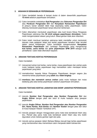 2. ARAHAN DI DEWAN/BILIK PEPERIKSAAN 
2.1 Calon hendaklah berada di tempat duduk di dalam dewan/bilik peperiksaan 
15 minit sebelum peperiksaan dimulakan. 
2.2 Calon hendaklah meletakkan Kad Pengenalan atau Dokumen Pengenalan Diri 
atau Perakuan Pengenalan Diri dan Kenyataan Kemasukan Peperiksaan 
di penjuru kanan sebelah label meja sepanjang waktu peperiksaan. Calon 
dilarang menduduki peperiksaan tanpa dokumen berkenaan. 
2.3 Calon dibenarkan menduduki peperiksaan atas budi bicara Ketua Pengawas 
Peperiksaan sekiranya tiba 30 minit selepas peperiksaan dimulakan. Calon 
mesti mengemukakan alasan yang kukuh. Masa gantian tidak akan diberikan. 
2.4 Calon boleh membuat bantahan sekiranya telah mendaftar untuk menduduki 
sesuatu mata pelajaran tetapi kod kertas peperiksaan tersebut tidak tercatat 
dalam Jadual Kedatangan. Calon hendaklah mengemukakan Kenyataan 
Kemasukan Peperiksaan dari Lembaga Peperiksaan yang mengandungi 
kod kertas, nama kertas dan jenis peperiksaan SPM 2014 sebagai bukti 
pendaftaran. Calon tidak dikenakan bayaran. 
3. ARAHAN TENTANG KERTAS PEPERIKSAAN 
Calon hendaklah: 
3.1 menyemak butiran kod kertas, nama kertas, masa peperiksaan dan arahan pada 
muka hadapan kertas peperiksaan bagi memastikan calon mendapat kertas 
peperiksaan yang betul. 
3.2 memaklumkan kepada Ketua Pengawas Peperiksaan dengan segera jika 
menerima kertas peperiksaan yang salah atau tidak lengkap. 
3.3 membaca dan mematuhi semua arahan pada muka hadapan dan muka 
belakang (jika ada) kertas peperiksaan sebelum peperiksaan dimulakan. 
4. ARAHAN TENTANG KERTAS JAWAPAN DAN SKRIP JAWAPAN PEPERIKSAAN 
Calon hendaklah: 
4.1 menulis Nombor Kad Pengenalan atau Nombor Pengenalan Diri dan 
Angka Giliran dengan jelas dan betul di muka hadapan skrip jawapan 
peperiksaan. 
4.2 menulis Angka Giliran, Nombor Kad Pengenalan atau Nombor Pengenalan 
Diri, Nama Kertas, Kod Kertas dan Nombor Soalan dengan jelas dan betul 
di muka hadapan Helaian Tambahan (HT). 
4.3 menulis jawapan dengan menggunakan pena mata bola berdakwat hitam atau 
biru. Pensel atau pena mata bola berdakwat selain hitam atau biru boleh 
digunakan untuk melukis gambar rajah dan peta. 
4.4 menulis semua jawapan dalam Bahasa Melayu kecuali bagi kertas peperiksaan 
yang membenarkan atau memerlukan calon menjawab dalam bahasa lain. 
4 
 