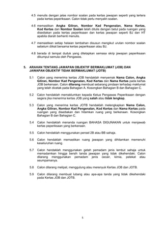 4.5 menulis dengan jelas nombor soalan pada kertas jawapan seperti yang tertera 
pada kertas peperiksaan. Calon tidak perlu menyalin soalan. 
4.6 memastikan Angka Giliran, Nombor Kad Pengenalan, Nama Kertas, 
Kod Kertas dan Nombor Soalan telah ditulis dengan betul pada ruangan yang 
disediakan pada kertas peperiksaan dan kertas jawapan seperti BJ dan HT 
apabila diarah berhenti menulis. 
4.7 memastikan setiap helaian tambahan disusun mengikut urutan nombor soalan 
sebelum diikat bersama kertas peperiksaan atau BJ. 
4.8 berada di tempat duduk yang ditetapkan semasa skrip jawapan peperiksaan 
dikumpul semula oleh Pengawas. 
5. ARAHAN TENTANG JAWAPAN OBJEKTIF BERMAKLUMAT (JOB) DAN 
JAWAPAN OBJEKTIF TIDAK BERMAKLUMAT (JOTB) 
5.1 Calon yang menerima kertas JOB hendaklah menyemak Nama Calon, Angka 
Giliran, Nombor Kad Pengenalan, Kod Kertas dan Nama Kertas pada kertas 
JOB berkenaan. Calon dilarang membuat sebarang pindaan terhadap maklumat 
yang telah dicetak pada Bahagian A. Kosongkan Bahagian B dan Bahagian C. 
5.2 Calon hendaklah memaklumkan kepada Ketua Pengawas Peperiksaan dengan 
segera jika menerima kertas JOB yang salah atau tidak lengkap. 
5.3 Calon yang menerima kertas JOTB hendaklah melengkapkan Nama Calon, 
Angka Giliran, Nombor Kad Pengenalan, Kod Kertas dan Nama Kertas pada 
ruangan yang disediakan dan hitamkan ruang yang berkenaan. Kosongkan 
Bahagian B dan Bahagian C. 
5.4 Calon hendaklah menanda ruangan BAHASA DIGUNAKAN untuk menjawab 
kertas peperiksaan yang berkenaan. 
5.5 Calon hendaklah menggunakan pensel 2B atau BB sahaja. 
5.6 Calon hendaklah memastikan ruang jawapan yang dihitamkan memenuhi 
5 
keseluruhan ruang. 
5.7 Calon hendaklah menggunakan getah pemadam jenis lembut sahaja untuk 
memadamkan hingga bersih tanda jawapan yang tidak dikehendaki. Calon 
dilarang menggunakan pemadam jenis cecair, kimia, pelekat atau 
seumpamanya. 
5.8 Calon dilarang melipat, menggulung atau merenyuk Kertas JOB dan JOTB. 
5.9 Calon dilarang membuat lubang atau apa-apa tanda yang tidak dikehendaki 
pada Kertas JOB dan JOTB. 
 