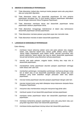 6. AMARAN DI DEWAN/BILIK PEPERIKSAAN 
6.1 Tidak dibenarkan melipat atau merenyuk kertas jawapan sama ada yang belum 
6 
atau pun yang telah digunakan. 
6.2 Tidak dibenarkan keluar dari dewan/bilik peperiksaan 30 minit pertama 
peperiksaan dimulakan dan 10 minit terakhir sebelum peperiksaan ditamatkan 
kecuali dengan kebenaran Ketua Pengawas Peperiksaan. 
6.3 Tidak dibenarkan membawa keluar dari dewan/bilik peperiksaan kertas 
peperiksaan sebelum peperiksaan tamat. 
6.4 Tidak dibenarkan mengganggu ketenteraman di dalam atau berhampiran 
dewan/bilik peperiksaan semasa peperiksaan. 
6.5 Tidak dibenarkan memakai pakaian yang tidak sopan dan mencolok mata. 
6.6 Tidak dibenarkan merokok di dalam dewan/bilik peperiksaan. 
7. LARANGAN DI DEWAN/BILIK PEPERIKSAAN 
Calon dilarang: 
7.1 membawa masuk sebarang catatan sama ada pada pakaian atau anggota 
badan, nota, dokumen seperti buku, lukisan, grafik, akhbar, kamus, kertas, 
Jadual Waktu Peperiksaan serta telefon bimbit, alat-alat komunikasi atau 
peranti elektronik, bekas alatulis dan beg ke dalam dewan/bilik peperiksaan 
kecuali alat tambahan yang dibenarkan semasa peperiksaan. 
7.2 menulis nota pada pakaian, anggota badan, dinding atau meja tulis di 
dewan/bilik peperiksaan. 
7.3 mendedahkan kertas peperiksaan atau/dan jawapan peperiksaan sehingga 
boleh dibaca oleh calon lain. 
7.4 memberikan pertolongan, mendapatkan pertolongan, berhubung dengan orang 
lain di dalam atau di luar dewan/bilik peperiksaan walau dengan apa cara 
sekalipun yang boleh disabitkan dengan perbuatan salah laku dalam 
peperiksaan. 
7.5 menukar kertas peperiksaan atau/dan jawapan peperiksaan dengan calon lain. 
7.6 menukar tempat duduk yang telah ditetapkan tanpa kebenaran daripada Ketua 
Pengawas Peperiksaan. 
7.7 menyamar atau membenarkan orang lain menyamar bagi pihak calon. 
7.8 membuat rujukan di luar dewan/bilik peperiksaan semasa peperiksaan 
7.9 membawa kertas peperiksaan keluar dari dewan/bilik peperiksaan semasa 
peperiksaan. 
7.10 membawa kertas/skrip jawapan peperiksaan sama ada yang belum atau pun 
yang telah digunakan keluar dari dewan/bilik peperiksaan. 
7.11 membawa kertas peperiksaan tertutup keluar dari dewan/bilik peperiksaan. 
 