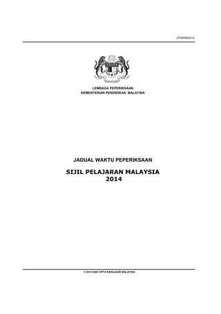 LP/SPM/2014 
LEMBAGA PEPERIKSAAN 
KEMENTERIAN PENDIDIKAN MALAYSIA 
JADUAL WAKTU PEPERIKSAAN 
SIJIL PELAJARAN MALAYSIA 
2014 
© 2014 HAK CIPTA KERAJAAN MALAYSIA 
 