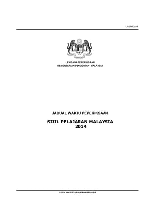 LP/SPM/2014
LEMBAGA PEPERIKSAAN
KEMENTERIAN PENDIDIKAN MALAYSIA
JADUAL WAKTU PEPERIKSAAN
SIJIL PELAJARAN MALAYSIA
2014
© 2014 HAK CIPTA KERAJAAN MALAYSIA
 