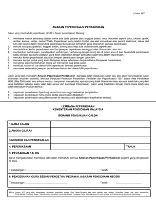 AMARAN PEPERIKSAAN/ PENTAKSIRAN
Calon yang menduduki peperiksaan di bilik / dewan peperiksaan dilarang:
1. membawa masuk sebarang catatan sama ada pada pakaian atau anggota badan, nota, dokumen seperti buku, lukisan, grafik,
akhbar, kamus, kertas, Jadual Waktu Peperiksaan serta telefon bimbit, alat-alat komunikasi atau peranti elektronik, bekas alat
tulis dan beg ke dalam dewan/bilik peperiksaan kecuali alat tambahan yang dibenarkan semasa peperiksaan.
2. menulis nota pada pakaian, anggota badan, dinding atau meja tulis di dewan/bilik peperiksaan.
3. mendedahkan kertas peperiksaan atau/dan jawapan peperiksaan sehingga boleh dibaca oleh calon lain.
4. memberikan pertolongan, mendapatkan pertolongan, berhubung dengan orang lain di dalam atau di luar dewan/bilik peperiksaan
walau dengan apa cara sekalipun yang boleh disabitkan dengan perbuatan salah laku dalam peperiksaan.
5. menukar kertas peperiksaan atau/dan jawapan peperiksaan dengan calon lain.
6. menukar tempat duduk yang telah ditetapkan tanpa kebenaran daripada Ketua Pengawas Peperiksaan.
7. menyamar atau membenarkan orang lain menyamar bagi pihak calon.
8. membuat rujukan di luar dewan/bilik peperiksaan semasa peperiksaan.
9. membawa kertas/skrip jawapan peperiksaan keluar dari dewan/bilik peperiksaan.
Calon yang tidak mematahi Amaran Peperiksaan/Pentaksiran dianggap telah melakukan salah laku dan akan menyebabkan calon
dikenakan tindakan tatatertib. Menurut Peraturan-Peraturan Pendidikan (Penilaian dan Peperiksaan) 1997 dalam Akta Pendidikan
1996 (Akta 550) salah laku ertinya menipu, menyamar, menyeludup apa-apa yang tidak dibenarkan atau apa-apa salah laku yang lain
yang disifatkan sebagai suatu salah laku serius oleh Lembaga Peperiksaan. Calon yang disabitkan dengan mana-mana salah laku
boleh dikenakan tindakan berikut:-
1. keputusan peperiksaan digantung sementara menunggu selesainya penyiasatan;
2. keputusan peperiksaan mana-mana kertas peperiksaan dibatalkan;
3. keputusan peperiksaan yang dikendalikan di sesuatu pusat peperiksaan diisytiharkan terbatal.
LEMBAGA PEPERIKSAAN
KEMENTERIAN PENDIDIKAN MALAYSIA
BORANG PENGAKUAN CALON
1.NAMA CALON
2.ANGKA GILIRAN
3.NOMBOR KAD PENGENALAN
4. PEPERIKSAAN TAHUN
5. PENGAKUAN CALON
Saya mengaku telah membaca dan akan mematuhi semua Amaran Peperiksaan/Pentaksiran seperti yang dinyatakan
di atas.
Tandatangan :......................................................... Tarikh :..................................
6. PENGESAHAN GURU BESAR/ PENGETUA/ PEGAWAI JABATAN PENDIDIKAN NEGERI
Tandatangan :......................................................... Tarikh :..................................
NOTA: Borang BPC yang telah dilengkapkan hendaklah diserahkan kepada Guru Besar/Pengetua bagi calon sekolah atau Jabatan Pendidikan Negeri bagi calon persendirian.
Pihak Jabatan Pendidikan Negeri / Sekolah/institut hendaklah menyimpan Borang Pengakuan Calon sehingga enam (6) bulan selepas tarikh pengumuman keputusan peperiksaan.
LP/Am/ BPC
 