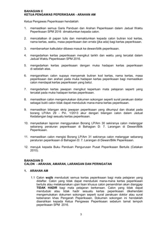 3
BAHAGIAN C
KETUA PENGAWAS PEPERIKSAAN - ARAHAN AM
Ketua Pengawas Peperiksaan hendaklah:
1. memastikan semua Garis Panduan dan Arahan Peperiksaan dalam Jadual Waktu
Peperiksaan SPM 2016 dimaklumkan kepada calon.
2. mencatatkan di papan tulis dan memaklumkan kepada calon butiran kod kertas,
nama kertas, waktu, masa peperiksaan dan errata (jika ada) bagi kertas peperiksaan.
3. membenarkan kalkulator dibawa masuk ke dewan/bilik peperiksaan.
4. mengedarkan kertas peperiksaan mengikut tarikh dan waktu yang tercatat dalam
Jadual Waktu Peperiksaan SPM 2016.
5. mengedarkan kertas peperiksaan dengan muka hadapan kertas peperiksaan
di sebelah atas.
6. mengarahkan calon supaya menyemak butiran kod kertas, nama kertas, masa
peperiksaan dan arahan pada muka hadapan kertas peperiksaan bagi memastikan
calon mendapat kertas peperiksaan yang betul.
7. mengedarkan kertas jawapan mengikut keperluan mata pelajaran seperti yang
tercatat pada muka hadapan kertas peperiksaan.
8. memastikan calon mengemukakan dokumen sokongan seperti surat perakuan doktor
sebagai bukti calon tidak dapat menduduki mana-mana kertas peperiksaan.
9. memastikan bilangan skrip jawapan peperiksaan yang dikumpul dan dicatat pada
borang LP/Am 29 - Pin. 1/2013 akur dengan bilangan calon dalam Jadual
Kedatangan bagi sesuatu kertas peperiksaan.
10. menyediakan laporan menggunakan Borang LP/Am 30 sekiranya calon melanggar
sebarang peraturan peperiksaan di Bahagian D: 7. Larangan di Dewan/Bilik
Peperiksaan.
11. memastikan calon mengisi Borang LP/Am 31 sekiranya calon melanggar sebarang
peraturan peperiksaan di Bahagian D: 7. Larangan di Dewan/Bilik Peperiksaan.
12. merujuk kepada Buku Panduan Pengurusan Pusat Peperiksaan Bertulis (Cetakan
2010).
BAHAGIAN D
CALON - ARAHAN, AMARAN, LARANGAN DAN PERINGATAN
1. ARAHAN AM
1.1 Calon wajib menduduki semua kertas peperiksaan bagi mata pelajaran yang
didaftar. Calon yang tidak dapat menduduki mana-mana kertas peperiksaan
bertulis atau melaksanakan ujian lisan khusus calon persendirian akan dianggap
TIDAK HADIR bagi mata pelajaran berkenaan. Calon yang tidak dapat
menduduki atau tidak hadir sesuatu kertas peperiksaan dikehendaki
mengemukakan dokumen sokongan seperti surat perakuan doktor atau surat
kebenaran khas Pengarah Peperiksaan. Dokumen sokongan ini hendaklah
diserahkan kepada Ketua Pengawas Peperiksaan sebelum tamat tempoh
peperiksaan SPM 2016.
 