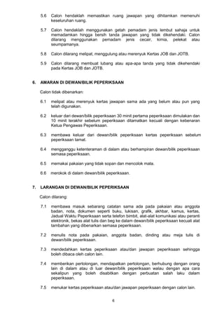 6
5.6 Calon hendaklah memastikan ruang jawapan yang dihitamkan memenuhi
keseluruhan ruang.
5.7 Calon hendaklah menggunakan getah pemadam jenis lembut sahaja untuk
memadamkan hingga bersih tanda jawapan yang tidak dikehendaki. Calon
dilarang menggunakan pemadam jenis cecair, kimia, pelekat atau
seumpamanya.
5.8 Calon dilarang melipat, menggulung atau merenyuk Kertas JOB dan JOTB.
5.9 Calon dilarang membuat lubang atau apa-apa tanda yang tidak dikehendaki
pada Kertas JOB dan JOTB.
6. AMARAN DI DEWAN/BILIK PEPERIKSAAN
Calon tidak dibenarkan:
6.1 melipat atau merenyuk kertas jawapan sama ada yang belum atau pun yang
telah digunakan.
6.2 keluar dari dewan/bilik peperiksaan 30 minit pertama peperiksaan dimulakan dan
10 minit terakhir sebelum peperiksaan ditamatkan kecuali dengan kebenaran
Ketua Pengawas Peperiksaan.
6.3 membawa keluar dari dewan/bilik peperiksaan kertas peperiksaan sebelum
peperiksaan tamat.
6.4 mengganggu ketenteraman di dalam atau berhampiran dewan/bilik peperiksaan
semasa peperiksaan.
6.5 memakai pakaian yang tidak sopan dan mencolok mata.
6.6 merokok di dalam dewan/bilik peperiksaan.
7. LARANGAN DI DEWAN/BILIK PEPERIKSAAN
Calon dilarang:
7.1 membawa masuk sebarang catatan sama ada pada pakaian atau anggota
badan, nota, dokumen seperti buku, lukisan, grafik, akhbar, kamus, kertas,
Jadual Waktu Peperiksaan serta telefon bimbit, alat-alat komunikasi atau peranti
elektronik, bekas alat tulis dan beg ke dalam dewan/bilik peperiksaan kecuali alat
tambahan yang dibenarkan semasa peperiksaan.
7.2 menulis nota pada pakaian, anggota badan, dinding atau meja tulis di
dewan/bilik peperiksaan.
7.3 mendedahkan kertas peperiksaan atau/dan jawapan peperiksaan sehingga
boleh dibaca oleh calon lain.
7.4 memberikan pertolongan, mendapatkan pertolongan, berhubung dengan orang
lain di dalam atau di luar dewan/bilik peperiksaan walau dengan apa cara
sekalipun yang boleh disabitkan dengan perbuatan salah laku dalam
peperiksaan.
7.5 menukar kertas peperiksaan atau/dan jawapan peperiksaan dengan calon lain.
 