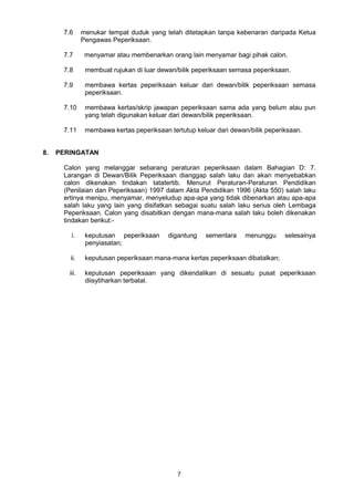 7
7.6 menukar tempat duduk yang telah ditetapkan tanpa kebenaran daripada Ketua
Pengawas Peperiksaan.
7.7 menyamar atau membenarkan orang lain menyamar bagi pihak calon.
7.8 membuat rujukan di luar dewan/bilik peperiksaan semasa peperiksaan.
7.9 membawa kertas peperiksaan keluar dari dewan/bilik peperiksaan semasa
peperiksaan.
7.10 membawa kertas/skrip jawapan peperiksaan sama ada yang belum atau pun
yang telah digunakan keluar dari dewan/bilik peperiksaan.
7.11 membawa kertas peperiksaan tertutup keluar dari dewan/bilik peperiksaan.
8. PERINGATAN
Calon yang melanggar sebarang peraturan peperiksaan dalam Bahagian D: 7.
Larangan di Dewan/Bilik Peperiksaan dianggap salah laku dan akan menyebabkan
calon dikenakan tindakan tatatertib. Menurut Peraturan-Peraturan Pendidikan
(Penilaian dan Peperiksaan) 1997 dalam Akta Pendidikan 1996 (Akta 550) salah laku
ertinya menipu, menyamar, menyeludup apa-apa yang tidak dibenarkan atau apa-apa
salah laku yang lain yang disifatkan sebagai suatu salah laku serius oleh Lembaga
Peperiksaan. Calon yang disabitkan dengan mana-mana salah laku boleh dikenakan
tindakan berikut:-
i. keputusan peperiksaan digantung sementara menunggu selesainya
penyiasatan;
ii. keputusan peperiksaan mana-mana kertas peperiksaan dibatalkan;
iii. keputusan peperiksaan yang dikendalikan di sesuatu pusat peperiksaan
diisytiharkan terbatal.
 