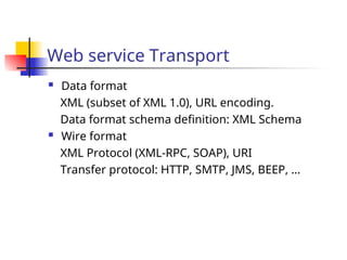 Web service Transport
 Data format
XML (subset of XML 1.0), URL encoding.
Data format schema definition: XML Schema
 Wire format
XML Protocol (XML-RPC, SOAP), URI
Transfer protocol: HTTP, SMTP, JMS, BEEP, …
 