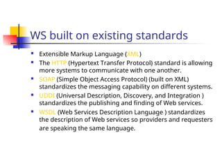 WS built on existing standards
 Extensible Markup Language (XML)
 The HTTP (Hypertext Transfer Protocol) standard is allowing
more systems to communicate with one another.
 SOAP (Simple Object Access Protocol) (built on XML)
standardizes the messaging capability on different systems.
 UDDI (Universal Description, Discovery, and Integration )
standardizes the publishing and finding of Web services.
 WSDL (Web Services Description Language ) standardizes
the description of Web services so providers and requesters
are speaking the same language.
 