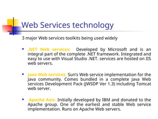 Web Services technology
3 major Web services toolkits being used widely
 .NET Web services: Developed by Microsoft and is an
integral part of the complete .NET framework. Integrated and
easy to use with Visual Studio .NET. services are hosted on IIS
web servers.
 Java Web services: Sun’s Web service implementation for the
Java community. Comes bundled in a complete Java Web
services Development Pack (JWSDP Ver 1.3) including Tomcat
web server.
 Apache Axis: Initially developed by IBM and donated to the
Apache group. One of the earliest and stable Web service
implementation. Runs on Apache Web servers.
 