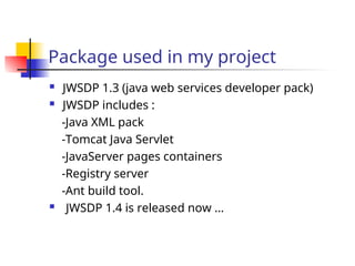 Package used in my project
 JWSDP 1.3 (java web services developer pack)
 JWSDP includes :
-Java XML pack
-Tomcat Java Servlet
-JavaServer pages containers
-Registry server
-Ant build tool.
 JWSDP 1.4 is released now …
 